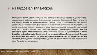 ИЗ ТРУДОВ Е.П. БЛАВАТСКОЙ:
Могущество ЗВУКА, ЦВЕТА и ЧИСЛА в этой аллегории так искусно введено для того, чтобы
завуалировать действительное Эзотерическое значение. Посторонний будет читать это
как одну из многих, не имеющих особого смысла, сказок о сотворении; но она чревата
духовным и божественным, физическим и магическим значением. Из Амитабха – не-
цвета или белого сияния – рождаются семь различных цветов призмы. Из них каждый
испускает соответствующий звук, образуя семерку музыкальной гаммы. Так как
Геометрия среди Математических Наук особенно связана с Архитектурой и также
(перейдя ко Всеобщему) с Космогонией, так что десять Иодов Пифагорейской Тетрады,
или Тетрактиса, используются в качестве символов Макрокосма, то и Микрокосма, или
человека, его подобие, также пришлось делить на десять точек. Об этом позаботилась
сама Природа, как мы увидим.
Автор: Емелин Андрей aaemelin@live.ru +79175784150
9
 