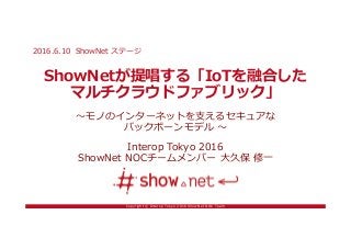 Copyright © Interop Tokyo 2016 ShowNet NOC Team
ShowNetが提唱する「IoTを融合した
マルチクラウドファブリック」
〜モノのインターネットを支えるセキュアな
バックボーンモデル 〜
Interop Tokyo 2016
ShowNet NOCチームメンバー 大久保 修一
2016.6.10 ShowNet ステージ
 