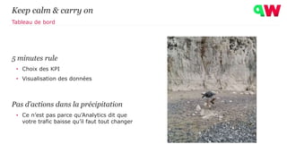5 minutes rule
• Choix des KPI
• Visualisation des données
Pas d’actions dans la précipitation
• Ce n’est pas parce qu’Analytics dit que
votre trafic baisse qu’il faut tout changer
Keep calm & carry on
Tableau de bord
 
