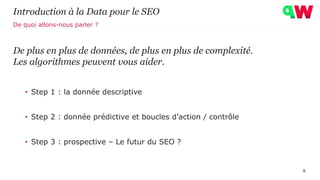 Introduction à la Data pour le SEO
De plus en plus de données, de plus en plus de complexité.
Les algorithmes peuvent vous aider.
• Step 1 : la donnée descriptive
• Step 2 : donnée prédictive et boucles d’action / contrôle
• Step 3 : prospective – Le futur du SEO ?
8
De quoi allons-nous parler ?
 
