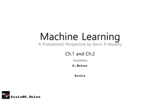 Scala@S.Rulez
Machine Learning
A Probabilistic Perspective by Kevin P. Murphy
Ch.1 and Ch.2
10.Jul.2016(Fri)
S.Rulez
Scala
 