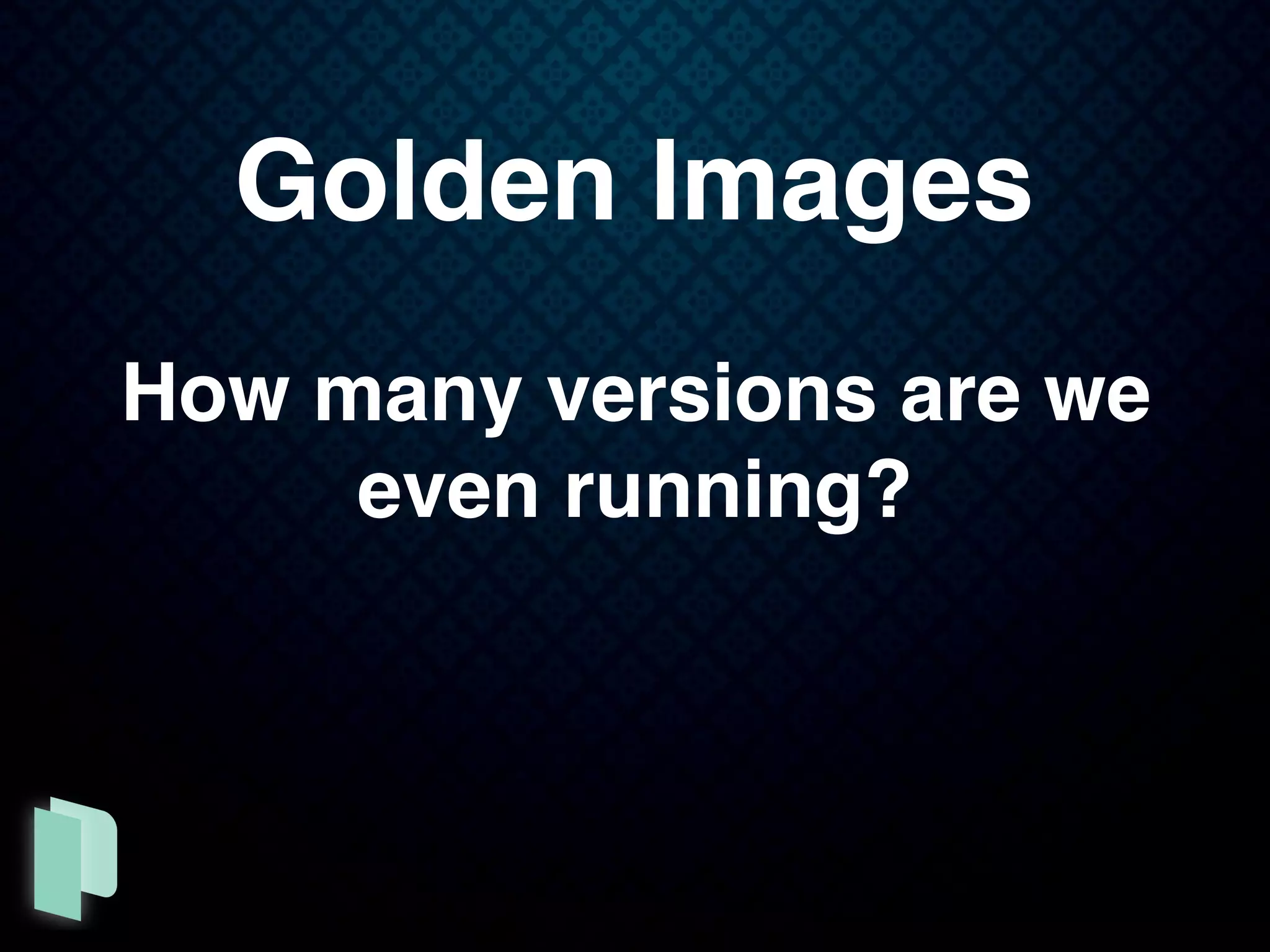 Golden Images
How many versions are we
even running?
 