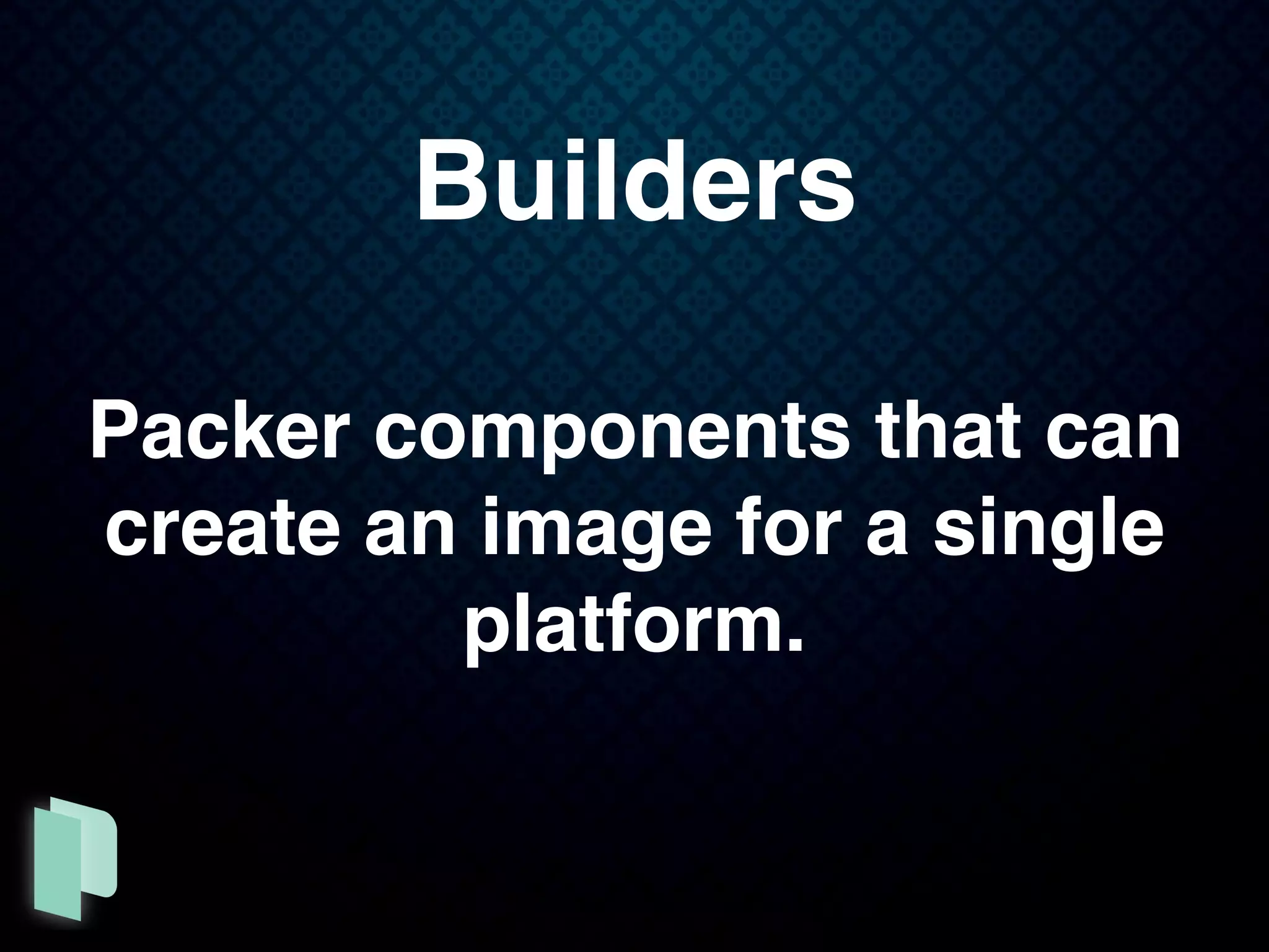 Builders
Packer components that can
create an image for a single
platform.
 