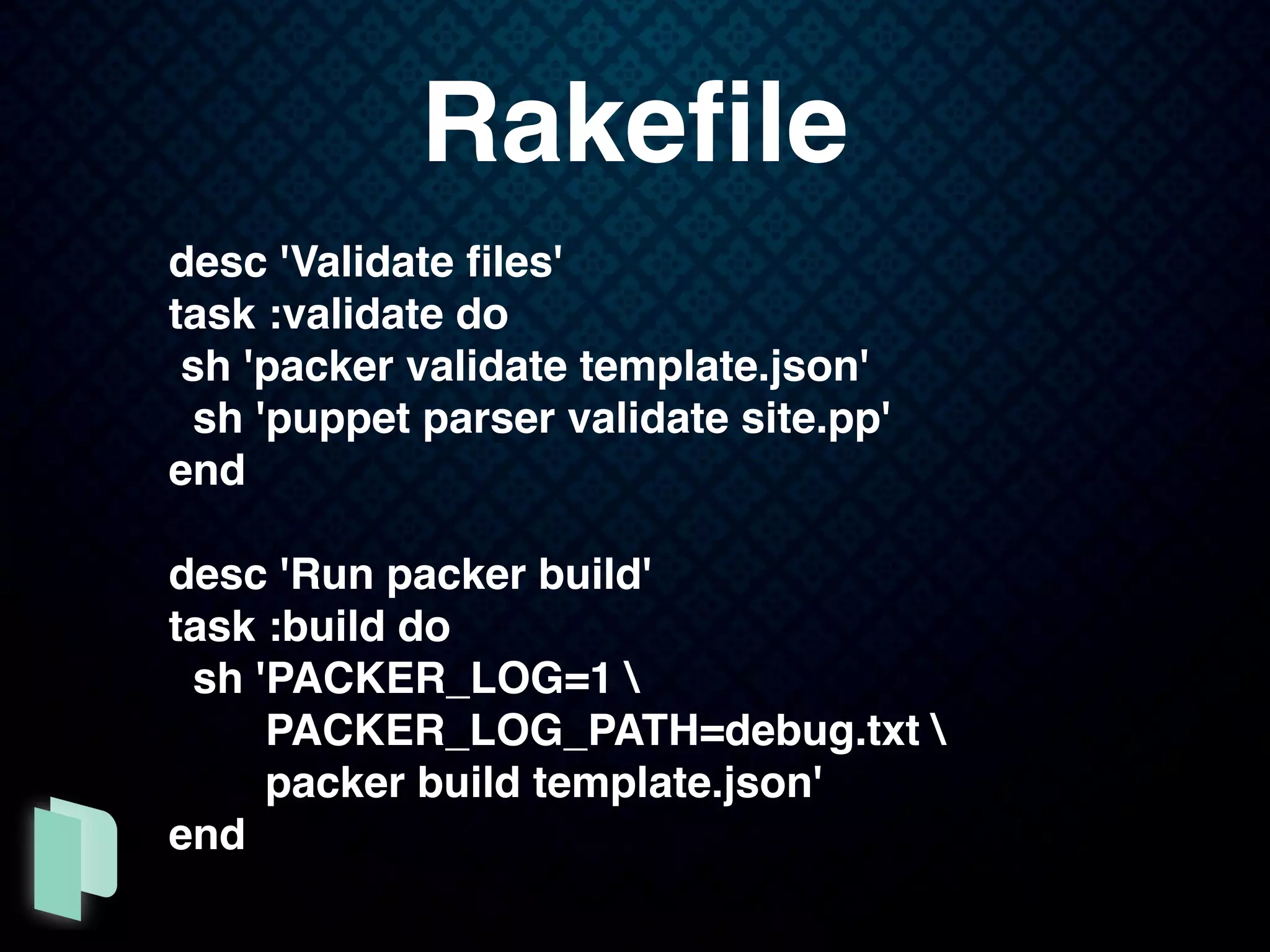 desc 'Validate ﬁles'
task :validate do
sh 'packer validate template.json'
sh 'puppet parser validate site.pp'
end
desc 'Run packer build'
task :build do
sh 'PACKER_LOG=1 
PACKER_LOG_PATH=debug.txt 
packer build template.json'
end
Rakeﬁle
 