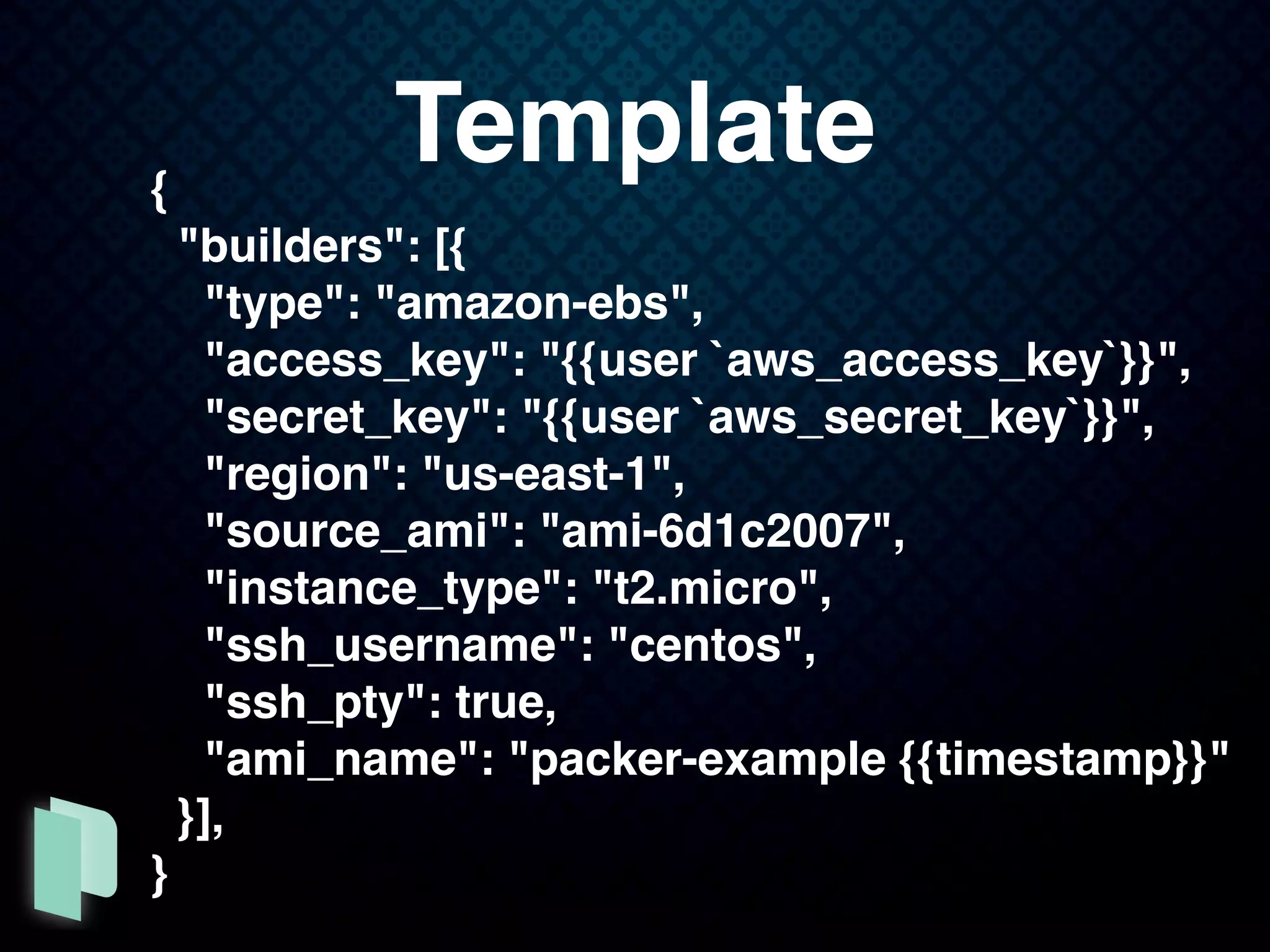 {
"builders": [{
"type": "amazon-ebs",
"access_key": "{{user `aws_access_key`}}",
"secret_key": "{{user `aws_secret_key`}}",
"region": "us-east-1",
"source_ami": "ami-6d1c2007",
"instance_type": "t2.micro",
"ssh_username": "centos",
"ssh_pty": true,
"ami_name": "packer-example {{timestamp}}"
}],
}
Template
 