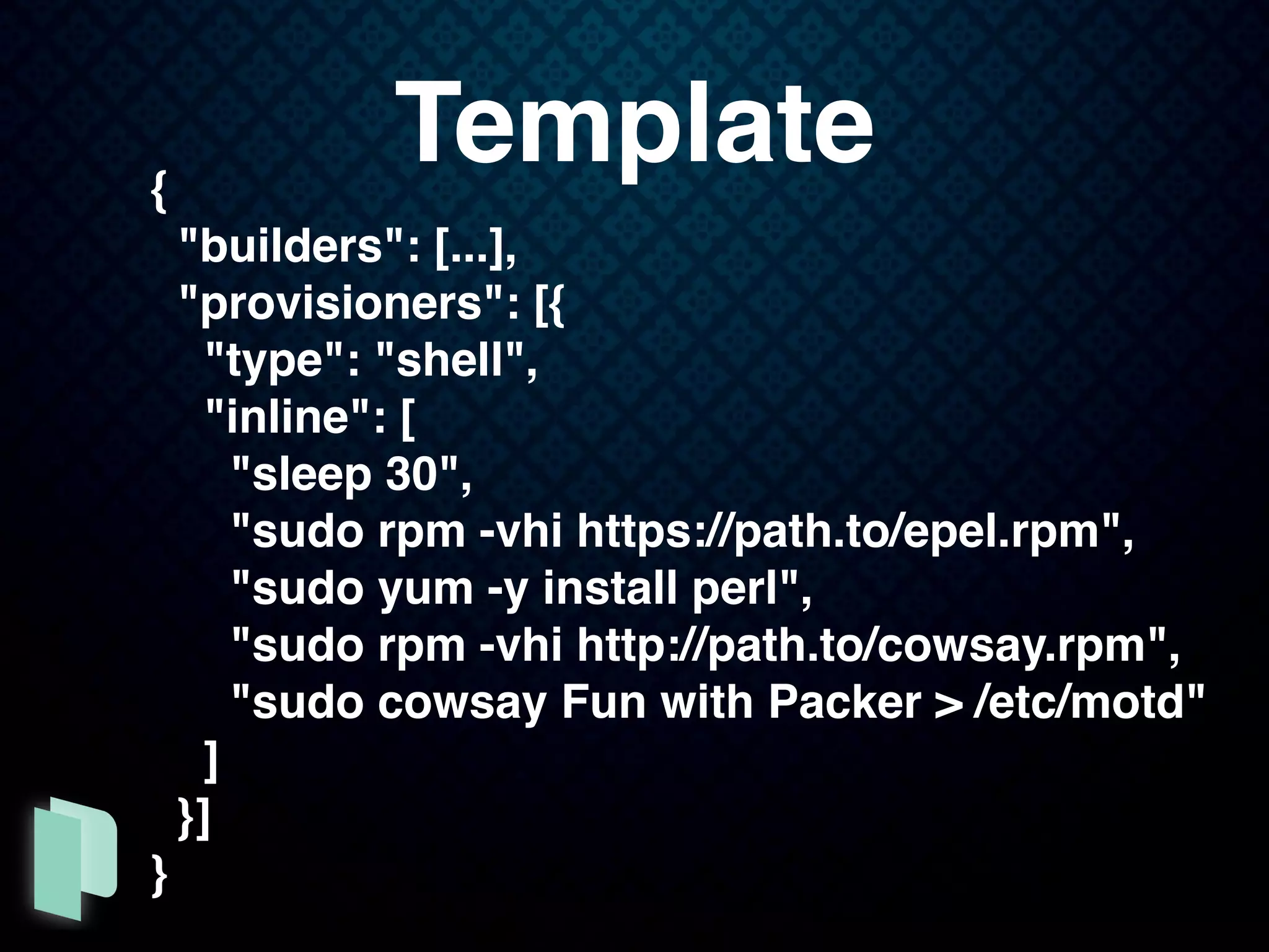 {
"builders": [...],
"provisioners": [{
"type": "shell",
"inline": [
"sleep 30",
"sudo rpm -vhi https://path.to/epel.rpm",
"sudo yum -y install perl",
"sudo rpm -vhi http://path.to/cowsay.rpm",
"sudo cowsay Fun with Packer > /etc/motd"
]
}]
}
Template
 