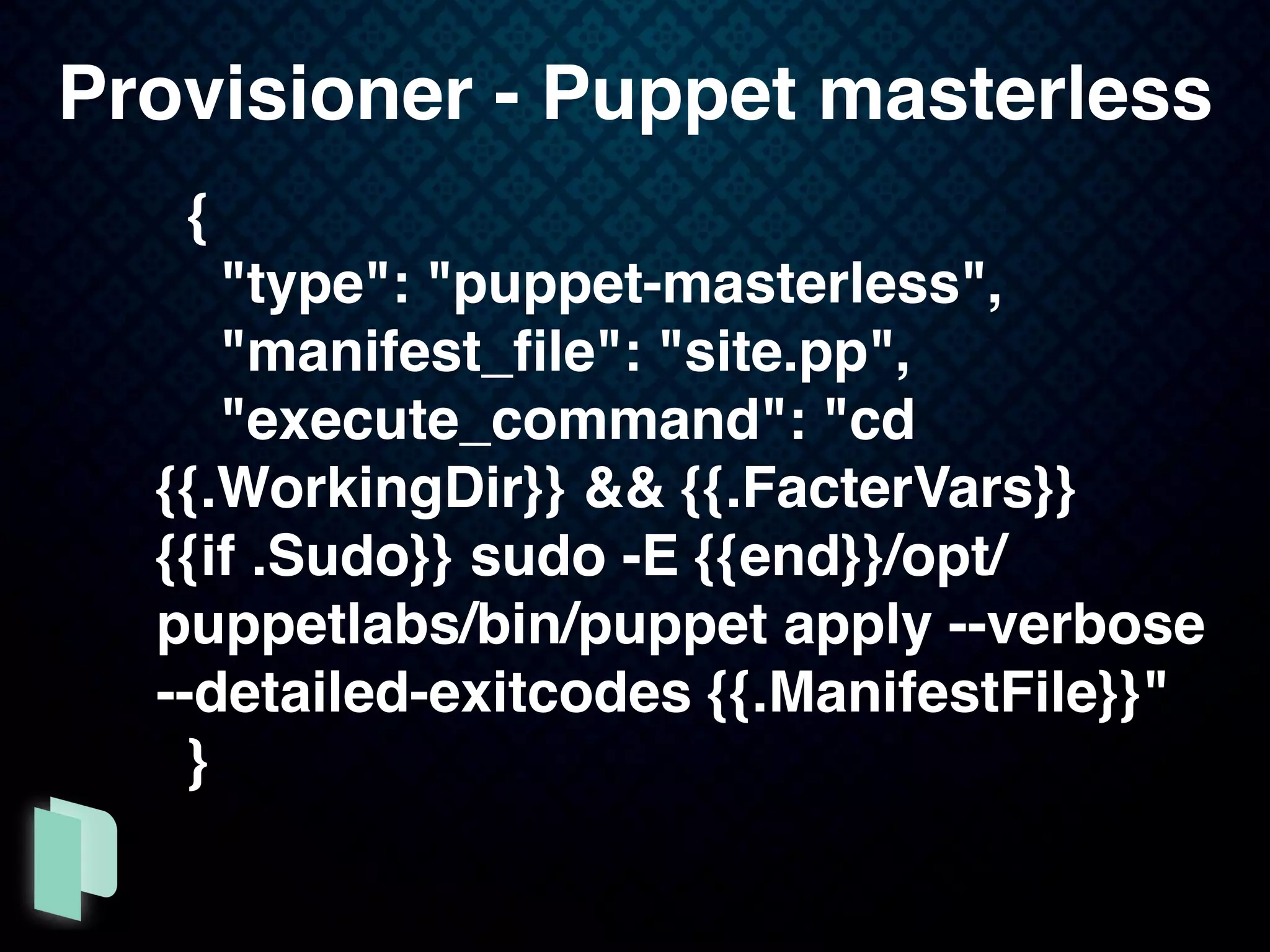 {
"type": "puppet-masterless",
"manifest_ﬁle": "site.pp",
"execute_command": "cd
{{.WorkingDir}} && {{.FacterVars}}
{{if .Sudo}} sudo -E {{end}}/opt/
puppetlabs/bin/puppet apply --verbose
--detailed-exitcodes {{.ManifestFile}}"
}
Provisioner - Puppet masterless
 