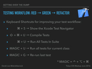 TESTING WORKFLOW: RED → GREEN → REFACTOR
▸ Keyboard Shortcuts for improving your test workﬂow:
▸ ⌘ + 5 → Show the Xcode Test Navigator
▸ ⇧ + ⌘ + U → Compile Tests
▸ ⌘ + U → Run All Tests In Suite
▸ MAGIC + U → Run all tests for current class
▸ MAGIC + G → Re-run last test
* MAGIC = ⌃ + ⌥ + ⌘
Tokyo iOS Meetup June 2016Derek Lee @derekleerock
GETTING OVER THE HUMP
 