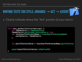 WRITING TESTS TDD STYLE: ARRANGE → ACT → ASSERT
▸ Clearly indicate where the “Act” portion of your test is:
Tokyo iOS Meetup June 2016Derek Lee @derekleerock
GETTING OVER THE HUMP
 