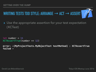 ▸ Use the appropriate assertion for your test expectation
(XCTest)
Tokyo iOS Meetup June 2016Derek Lee @derekleerock
let number = 11
XCTAssertTrue(number == 12)
error: -[MyProjectTests.MyObjectTest testMethod] : XCTAssertTrue
failed -
GETTING OVER THE HUMP
WRITING TESTS TDD STYLE: ARRANGE → ACT → ASSERT
 