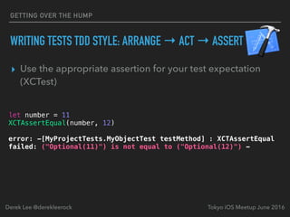 ▸ Use the appropriate assertion for your test expectation
(XCTest)
Tokyo iOS Meetup June 2016Derek Lee @derekleerock
let number = 11
XCTAssertEqual(number, 12)
error: -[MyProjectTests.MyObjectTest testMethod] : XCTAssertEqual
failed: ("Optional(11)") is not equal to ("Optional(12)") -
GETTING OVER THE HUMP
WRITING TESTS TDD STYLE: ARRANGE → ACT → ASSERT
 