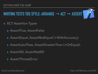 ▸ XCT Assertion Types
▸ AssertTrue, AssertFalse
▸ AssertEqual, AssertNotEqual (+WithAccuracy)
▸ AssertLessThan, AssertGreaterThan (+OrEqual)
▸ AssertNil, AssertNotNil
▸ AssertThrowsError
Tokyo iOS Meetup June 2016Derek Lee @derekleerock
GETTING OVER THE HUMP
WRITING TESTS TDD STYLE: ARRANGE → ACT → ASSERT
 