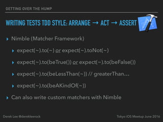 ▸ Nimble (Matcher Framework)
▸ expect(~).to(~) or expect(~).toNot(~)
▸ expect(~).to(beTrue()) or expect(~).to(beFalse())
▸ expect(~).to(beLessThan(~)) // greaterThan…
▸ expect(~).to(beAKindOf(~))
▸ Can also write custom matchers with Nimble
Tokyo iOS Meetup June 2016Derek Lee @derekleerock
GETTING OVER THE HUMP
WRITING TESTS TDD STYLE: ARRANGE → ACT → ASSERT
 