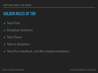 GOLDEN RULES OF TDD
▸ Test First
▸ Simplest Solution
▸ Test Once
▸ Test in Isolation
▸ Test the interface, not the implementation
Tokyo iOS Meetup June 2016Derek Lee @derekleerock
GETTING OVER THE HUMP
 
