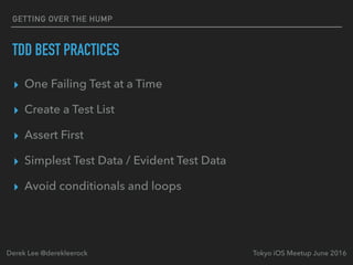 TDD BEST PRACTICES
▸ One Failing Test at a Time
▸ Create a Test List
▸ Assert First
▸ Simplest Test Data / Evident Test Data
▸ Avoid conditionals and loops
Tokyo iOS Meetup June 2016Derek Lee @derekleerock
GETTING OVER THE HUMP
 