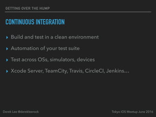 CONTINUOUS INTEGRATION
▸ Build and test in a clean environment
▸ Automation of your test suite
▸ Test across OSs, simulators, devices
▸ Xcode Server, TeamCity, Travis, CircleCI, Jenkins…
Tokyo iOS Meetup June 2016Derek Lee @derekleerock
GETTING OVER THE HUMP
 