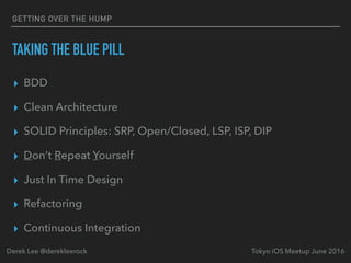 TAKING THE BLUE PILL
▸ BDD
▸ Clean Architecture
▸ SOLID Principles: SRP, Open/Closed, LSP, ISP, DIP
▸ Don’t Repeat Yourself
▸ Just In Time Design
▸ Refactoring
▸ Continuous Integration
Tokyo iOS Meetup June 2016Derek Lee @derekleerock
GETTING OVER THE HUMP
 