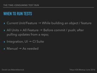 THE TIME-CONSUMING TEST RUN
WHEN TO RUN TESTS
▸ Current Unit/Feature → While building an object / feature
▸ All Units + All Feature → Before commit / push; after
pulling updates from a repo;
▸ Integration, UI → CI Suite
▸ Manual → As needed
Tokyo iOS Meetup June 2016Derek Lee @derekleerock
 