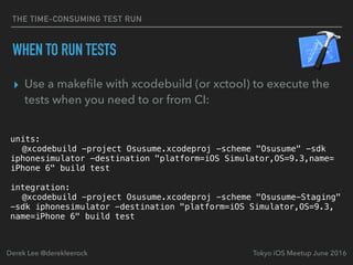 THE TIME-CONSUMING TEST RUN
WHEN TO RUN TESTS
▸ Use a makeﬁle with xcodebuild (or xctool) to execute the
tests when you need to or from CI:
Tokyo iOS Meetup June 2016Derek Lee @derekleerock
units:
@xcodebuild -project Osusume.xcodeproj -scheme "Osusume" -sdk
iphonesimulator -destination "platform=iOS Simulator,OS=9.3,name=
iPhone 6" build test
integration:
@xcodebuild -project Osusume.xcodeproj -scheme "Osusume-Staging"
-sdk iphonesimulator -destination "platform=iOS Simulator,OS=9.3,
name=iPhone 6" build test
 