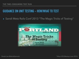 THE TIME-CONSUMING TEST RUN
GUIDANCE ON UNIT TESTING - HOW/WHAT TO TEST
▸ Sandi Metz Rails Conf 2013 “The Magic Tricks of Testing”
Tokyo iOS Meetup June 2016Derek Lee @derekleerock
 