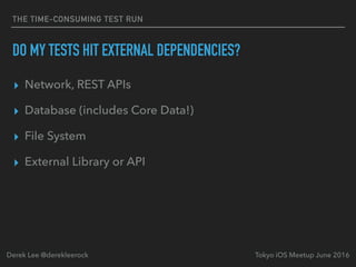 THE TIME-CONSUMING TEST RUN
DO MY TESTS HIT EXTERNAL DEPENDENCIES?
▸ Network, REST APIs
▸ Database (includes Core Data!)
▸ File System
▸ External Library or API
Tokyo iOS Meetup June 2016Derek Lee @derekleerock
 