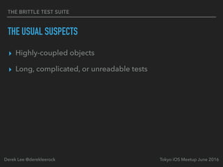 THE BRITTLE TEST SUITE
THE USUAL SUSPECTS
▸ Highly-coupled objects
▸ Long, complicated, or unreadable tests
Tokyo iOS Meetup June 2016Derek Lee @derekleerock
 