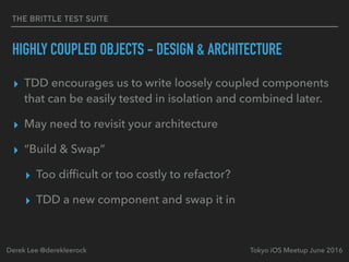 THE BRITTLE TEST SUITE
HIGHLY COUPLED OBJECTS - DESIGN & ARCHITECTURE
▸ TDD encourages us to write loosely coupled components
that can be easily tested in isolation and combined later.
▸ May need to revisit your architecture
▸ “Build & Swap”
▸ Too difﬁcult or too costly to refactor?
▸ TDD a new component and swap it in
Tokyo iOS Meetup June 2016Derek Lee @derekleerock
 