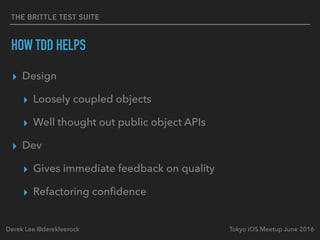 THE BRITTLE TEST SUITE
HOW TDD HELPS
▸ Design
▸ Loosely coupled objects
▸ Well thought out public object APIs
▸ Dev
▸ Gives immediate feedback on quality
▸ Refactoring conﬁdence
Tokyo iOS Meetup June 2016Derek Lee @derekleerock
 