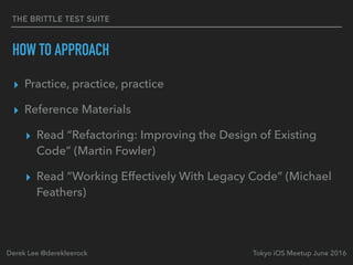 THE BRITTLE TEST SUITE
HOW TO APPROACH
▸ Practice, practice, practice
▸ Reference Materials
▸ Read “Refactoring: Improving the Design of Existing
Code” (Martin Fowler)
▸ Read “Working Effectively With Legacy Code” (Michael
Feathers)
Tokyo iOS Meetup June 2016Derek Lee @derekleerock
 