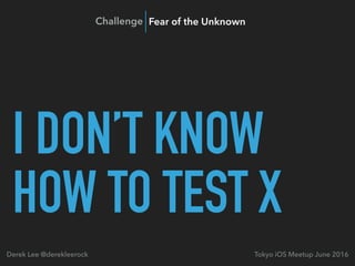 I DON’T KNOW
HOW TO TEST X
Tokyo iOS Meetup June 2016Derek Lee @derekleerock
Challenge Fear of the Unknown
 