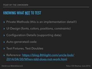 FEAR OF THE UNKNOWN
KNOWING WHAT NOT TO TEST
▸ Private Methods (this is an implementation detail!)
▸ UI Design (fonts, colors, positions, constraints)
▸ Conﬁguration Details (supporting data)
▸ Auto-generated code
▸ Test Fixtures, Test Doubles
▸ Reference: https://blog.8thlight.com/uncle-bob/
2014/04/30/When-tdd-does-not-work.html
Tokyo iOS Meetup June 2016Derek Lee @derekleerock
 