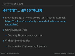 FEAR OF THE UNKNOWN
HOW TO TEST… VIEW CONTROLLERS
▸ Move logic out of MegaController (*Andy Matuschak -
https://realm.io/news/andy-matuschak-refactor-mega-
controller/)
▸ Using Storyboards:
▸ Property Dependency Injection
▸ Without Storyboards:
▸ Constructor Dependency Injection
Tokyo iOS Meetup June 2016Derek Lee @derekleerock
 