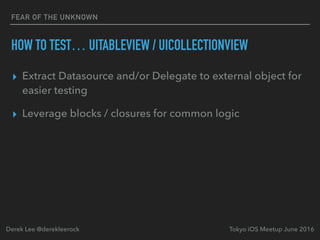 FEAR OF THE UNKNOWN
HOW TO TEST… UITABLEVIEW / UICOLLECTIONVIEW
▸ Extract Datasource and/or Delegate to external object for
easier testing
▸ Leverage blocks / closures for common logic
Tokyo iOS Meetup June 2016Derek Lee @derekleerock
 