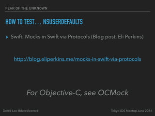 FEAR OF THE UNKNOWN
HOW TO TEST… NSUSERDEFAULTS
▸ Swift: Mocks in Swift via Protocols (Blog post, Eli Perkins)
http://blog.eliperkins.me/mocks-in-swift-via-protocols
Tokyo iOS Meetup June 2016Derek Lee @derekleerock
For Objective-C, see OCMock
 