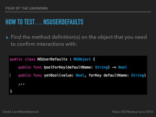FEAR OF THE UNKNOWN
HOW TO TEST… NSUSERDEFAULTS
▸ Find the method deﬁnition(s) on the object that you need
to conﬁrm interactions with:
Tokyo iOS Meetup June 2016Derek Lee @derekleerock
 