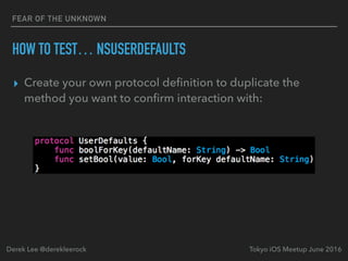 FEAR OF THE UNKNOWN
HOW TO TEST… NSUSERDEFAULTS
▸ Create your own protocol deﬁnition to duplicate the
method you want to conﬁrm interaction with:
Tokyo iOS Meetup June 2016Derek Lee @derekleerock
 