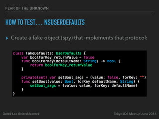 FEAR OF THE UNKNOWN
HOW TO TEST… NSUSERDEFAULTS
▸ Create a fake object (spy) that implements that protocol:
Tokyo iOS Meetup June 2016Derek Lee @derekleerock
 