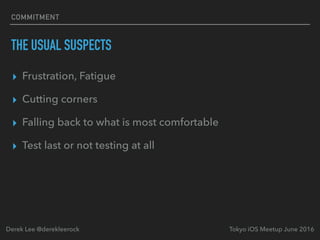 COMMITMENT
THE USUAL SUSPECTS
▸ Frustration, Fatigue
▸ Cutting corners
▸ Falling back to what is most comfortable
▸ Test last or not testing at all
Tokyo iOS Meetup June 2016Derek Lee @derekleerock
 