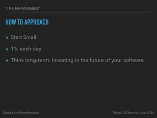 TIME MANAGEMENT
HOW TO APPROACH
▸ Start Small
▸ 1% each day
▸ Think long-term: Investing in the future of your software
Tokyo iOS Meetup June 2016Derek Lee @derekleerock
 