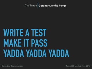 WRITE A TEST
MAKE IT PASS
YADDA YADDA YADDA
Tokyo iOS Meetup June 2016Derek Lee @derekleerock
Challenge Getting over the hump
 