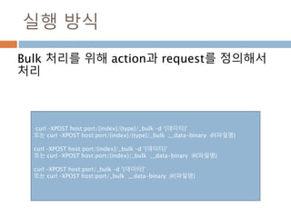 실행 방식
Bulk 처리를 위해 action과 request를 정의해서
처리
curl –XPOST host:port/{index}/{type}/_bulk –d ‘{데이터}’
또는 curl –XPOST host:port/{index}/{type}/_bulk __data-binary @{파일명}
curl –XPOST host:port/{index}/_bulk –d ‘{데이터}’
또는 curl –XPOST host:port/{index}/_bulk __data-binary @{파일명}
curl –XPOST host:port/_bulk –d ‘{데이터}’
또는 curl –XPOST host:port/_bulk __data-binary @{파일명}
 