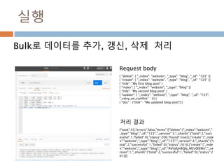실행
Bulk로 데이터를 추가, 갱신, 삭제 처리
{ "delete": { "_index": "website", "_type": "blog", "_id": "123" }}
{ "create": { "_index": "website", "_type": "blog", "_id": "123" }}
{ "title": "My first blog post" }
{ "index": { "_index": "website", "_type": "blog" }}
{ "title": "My second blog post" }
{ "update": { "_index": "website", "_type": "blog", "_id": "123",
"_retry_on_conflict" : 3} }
{ "doc" : {"title" : "My updated blog post"} }
{"took":43,"errors":false,"items":[{"delete":{"_index":"website","
_type":"blog","_id":"123","_version":3,"_shards":{"total":2,"succ
essful":1,"failed":0},"status":200,"found":true}},{"create":{"_inde
x":"website","_type":"blog","_id":"123","_version":4,"_shards":{"t
otal":2,"successful":1,"failed":0},"status":201}},{"create":{"_inde
x":"website","_type":"blog","_id":"AVUj6JnRQIy_M2v0EEWo","_ve
rsion":1,"_shards":{"total":2,"successful":1,"failed":0},"status":2
01}}]}
Request body
처리 결과
 