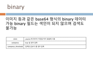 binary
이미지 등과 같은 base64 형식의 binary 데이터
가능 binary 필드는 색인이 되지 않으며 검색도
불가능
store _source 에 데이터 저장을 하지 않을때 사용
compress true 일 경우 압축
compress_threshold 입력된 값보다 클 경우 압축
 