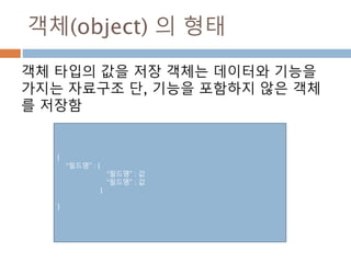 객체(object) 의 형태
객체 타입의 값을 저장 객체는 데이터와 기능을
가지는 자료구조 단, 기능을 포함하지 않은 객체
를 저장함
{
“필드명” : {
“필드명” : 값
“필드명” : 값
}
}
 