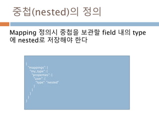 중첩(nested)의 정의
Mapping 정의시 중첩을 보관할 field 내의 type
에 nested로 저장해야 한다
{
"mappings": {
"my_type": {
"properties": {
"user": {
"type": "nested"
}
}
}
}
}
 