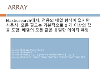 ARRAY
Elasticsearch에서, 전용의 배열 형식이 없지만
사용시 모든 필드는 기본적으로 0 개 이상의 값
을 포함. 배열의 모든 값은 동일한 데이터 유형
an array of strings: [ "one", "two" ]
an array of integers: [ 1, 2 ]
an array of arrays: [ 1, [ 2, 3 ]] which is the equivalent of [ 1, 2, 3 ]
an array of objects: [ { "name": "Mary", "age": 12 }, { "name": "John", "age": 10 }]
 