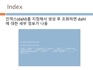 Index
인덱스(dahl)를 지정해서 생성 후 조회하면 dahl
에 대한 세부 정보가 나옴
curl XPUT localhost:9200/dahl
curl XGET localhost:9200/dahl
{ "dahl": { "aliases": {}, "mappings": {}, "settings": { "index": { "creation_date":
"1464920538785", "number_of_shards": "5", "number_of_replicas": "1", "uuid":
"46BdJFAFQxCcD0Kii0ldWw", "version": { "created": "2030399" } } },
"warmers": {} }}
 