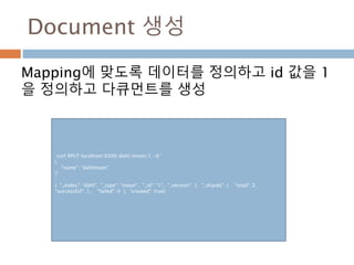 Document 생성
Mapping에 맞도록 데이터를 정의하고 id 값을 1
을 정의하고 다큐먼트를 생성
curl XPUT localhost:9200/dahl/moon/1 -d ‘
{
"name": "dahlmoon"
}’
{ "_index": "dahl", "_type": "moon", "_id": "1", "_version": 1, "_shards": { "total": 2,
"successful": 1, "failed": 0 }, "created": true}
 