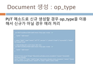 Document 생성 : op_type
PUT 메소드로 신규 생성할 경우 op_type을 이용
해서 신규가 아닐 경우 에러 처리
curl XPUT localhost:9200/dahl/moon/3?op_type=create -d ‘
{
"name": "dahl moon"
}’
{"_index":"dahl","_type":"moon","_id":"3","_version":1,"_shards":{"total":2,"successful":1,"failed":
0},"created":true}
# 기존에 존재할 경우 신규가 안되고 에러 처리
curl XPUT localhost:9200/dahl/moon/3?op_type=create -d ‘
{
"name": "dahl moon"
}’
{"error":{"root_cause":[{"type":"document_already_exists_exception","reason":"[moon][3]:
document already
exists","shard":"4","index":"dahl"}],"type":"document_already_exists_exception","reason":"[moon
][3]: document already exists","shard":"4","index":"dahl"},"status":409}
 