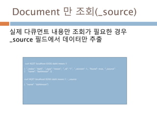 Document 만 조회(_source)
실제 다큐먼트 내용만 조회가 필요한 경우
_source 필드에서 데이터만 추출
curl XGET localhost:9200/dahl/moon/1
{ "_index": "dahl", "_type": "moon", "_id": "1", "_version": 1, "found": true, "_source":
{ "name": "dahlmoon" }}
curl XGET localhost:9200/dahl/moon/1 /_source
{ "name": "dahlmoon"}
 